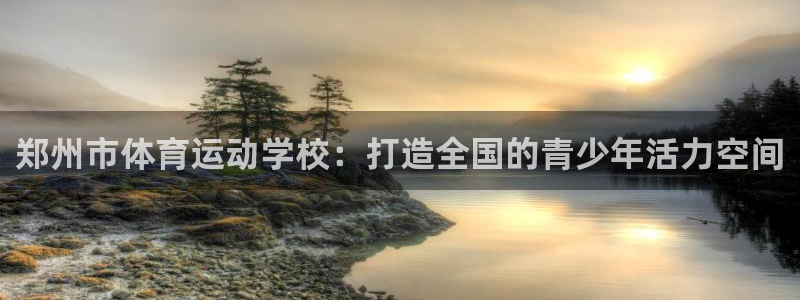 vsport体育官方正版app集团：郑州市体育运动学校：打造